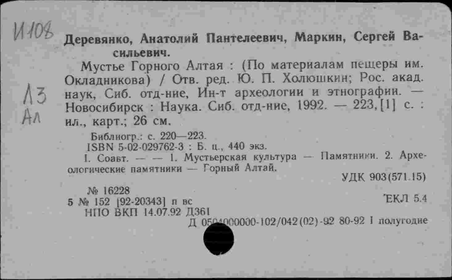 ﻿им
Лб Ал
Деревянко, Анатолий Пантелеевич, Маркин, Сергей Васильевич.
Мустье Горного Алтая : (По материалам пещеры им. Окладникова) / Отв. ред. Ю. П. Холюшкин; Рос. акад, наук, Сиб. отд-ние, Ин-т археологии и этнографии. — Новосибирск : Наука. Сиб. отд-ние, 1992. — 223, [1] с. ; ил., карт.; 26 см.
Библиогр.: с. 220—223.
ISBN 5-02-029762-3 : Б. ц., 440 экз.
I. Соавт. — — 1. Мустьерская культура — Памятники. 2. Археологические памятники — Горный Алтай.
УДК 903(571 15)
№ 16228	. с
5 № 152 [92-20343] п вс	ЕКЛ 5.4
НПО ВКП 14.07.92 Д361
Д 05MÆ00000-102/042 (02) -92 80-92 I полугодие